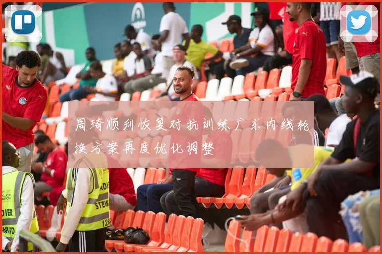 周琦顺利恢复对抗训练广东内线轮换方案再度优化调整