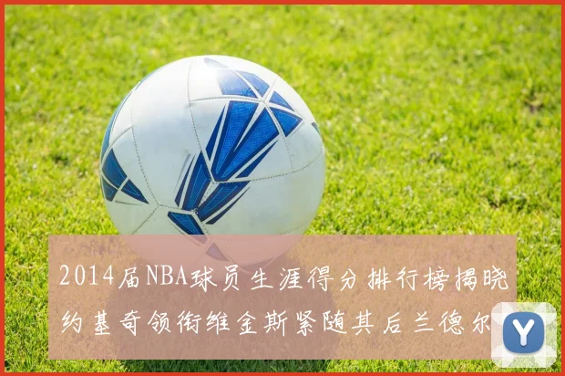 2014届NBA球员生涯得分排行榜揭晓约基奇领衔维金斯紧随其后兰德尔名列第三