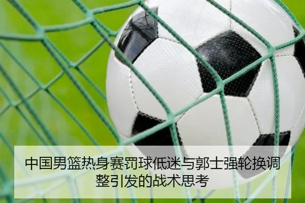 中国男篮热身赛罚球低迷与郭士强轮换调整引发的战术思考